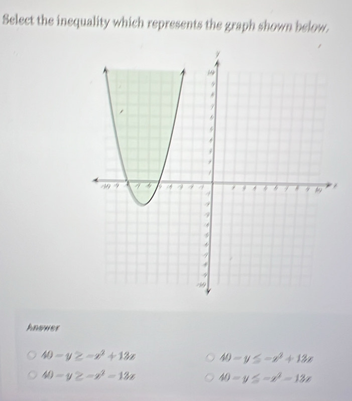 Select the inequality which represents the graph shown below.
Answer
40-y≥ -x^2+13x
40-y≤ -x^2+12x
40-y≥ -x^2=12x
40-y≤ -x^2-13x