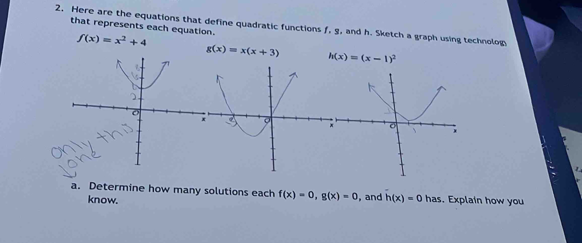 Here are the equations that define quadratic functions f, g, and h. Sketch a graph using technolog 
that represents each equation.
f(x)=x^2+4
g(x)=x(x+3) h(x)=(x-1)^2
1 
a. Determine how many solutions each f(x)=0, g(x)=0 , and h(x)=0 has. Explain how you 
know.