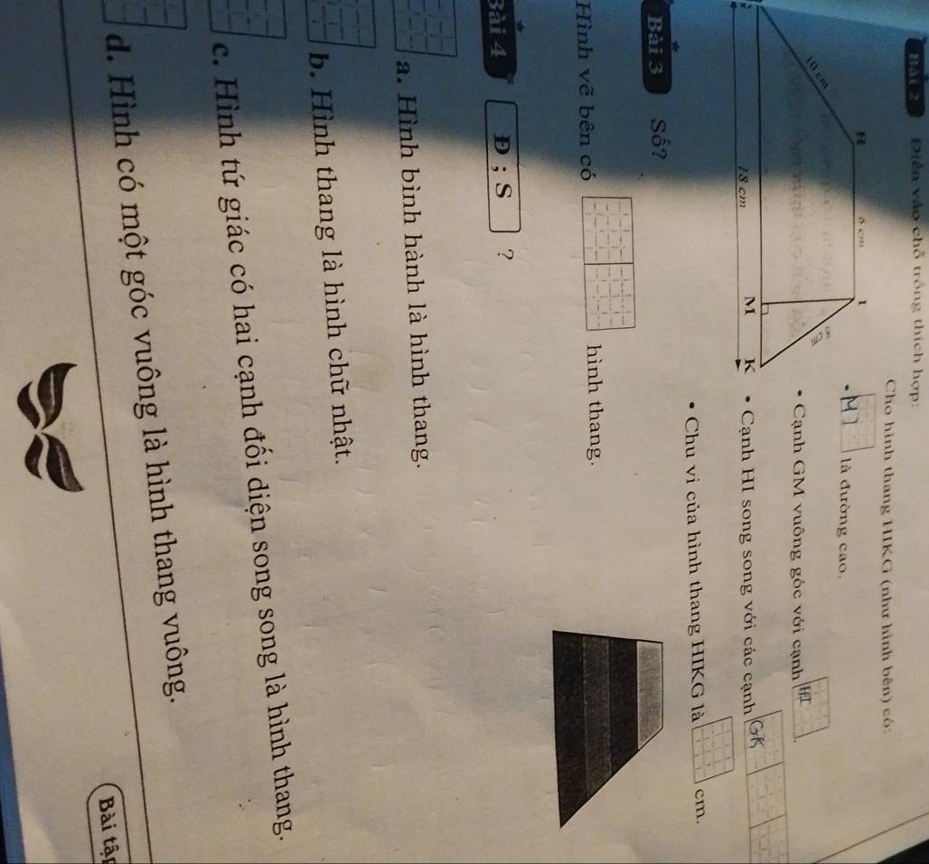 Bải 2 Diễn vào chỗ trồng thích hợp:
Cho hình thang HIKG (như hình bên) có
là đường cao.
Cạnh GM vuông góc với cạnh HI
Cạnh HI song song với các cạnh
Chu vi của hình thang HIKG là cm.
Bài 3 Số?
Hình vẽ bên có hình thang.
Bài 4 D; S ?
a. Hình bình hành là hình thang.
b. Hình thang là hình chữ nhật.
c. Hình tứ giác có hai cạnh đối diện song song là hình thang.
d. Hình có một góc vuông là hình thang vuông.
Bài tập