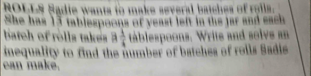 ROLLS Sadie wants to make several batches of reils. 
She has 15 tablespoons of yeast left in the jar and each 
batch of rolls takes 3  1/4  tablespoons. Write and solvs an 
inequality to find the number of batches of roils Sadie 
can maké,
