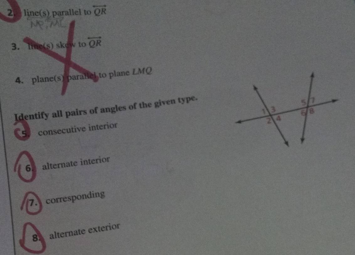 line(s) parallel to overleftrightarrow QR
3. line(s) skew to overleftrightarrow QR
4. plane(s) paraticl to plane LMQ
Identify all pairs of angles of the given type. 
5. consecutive interior 
6. alternate interior 
7. corresponding 
8. alternate exterior