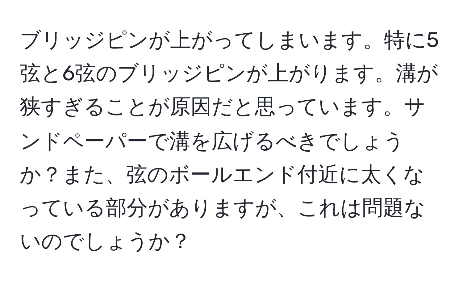 ブリッジピンが上がってしまいます。特に5弦と6弦のブリッジピンが上がります。溝が狭すぎることが原因だと思っています。サンドペーパーで溝を広げるべきでしょうか？また、弦のボールエンド付近に太くなっている部分がありますが、これは問題ないのでしょうか？