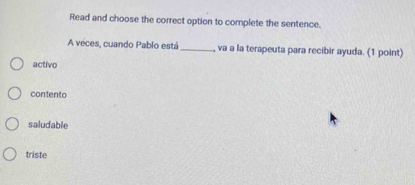 Read and choose the correct option to complete the sentence.
A veces, cuando Pablo está _, va a la terapeuta para recibir ayuda. (1 point)
activo
contento
saludable
triste