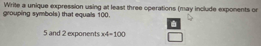 Write a unique expression using at least three operations (may include exponents or 
grouping symbols) that equals 100.
5 and 2 exponents * 4=100