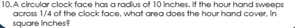 A circular clock face has a radius of 10 inches. If the hour hand sweeps 
across 1/4 of the clock face, what area does the hour hand cover, in
square inches?