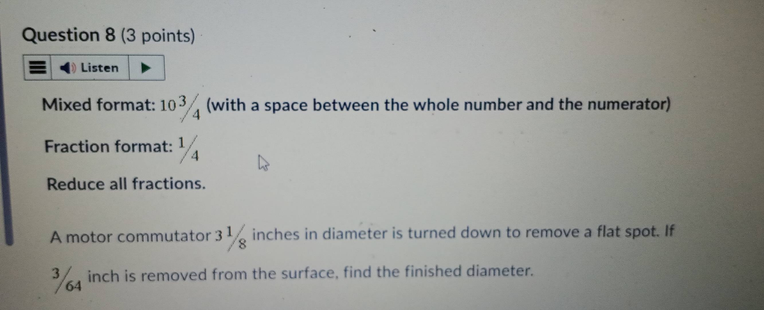 Listen 
Mixed format: 103 ( (with a space between the whole number and the numerator) 
Fraction format: ¹ 
Reduce all fractions. 
A motor commutator 3 1 inches in diameter is turned down to remove a flat spot. If
3 4 inch is removed from the surface, find the finished diameter.