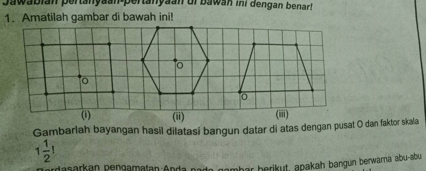 Jawabián pertanyaan-pertanyaan oi bawán ini dengan benar! 
1. Amatilah gambar di bawah ini! 
Gambarlah bayangan hasil dilatasi bangun datar di atas dengan pusat O dan faktor skala
1 1/2   
erdasarkan bendamatan Anda node gember berikut. apakah bangun berwarna abu-abu