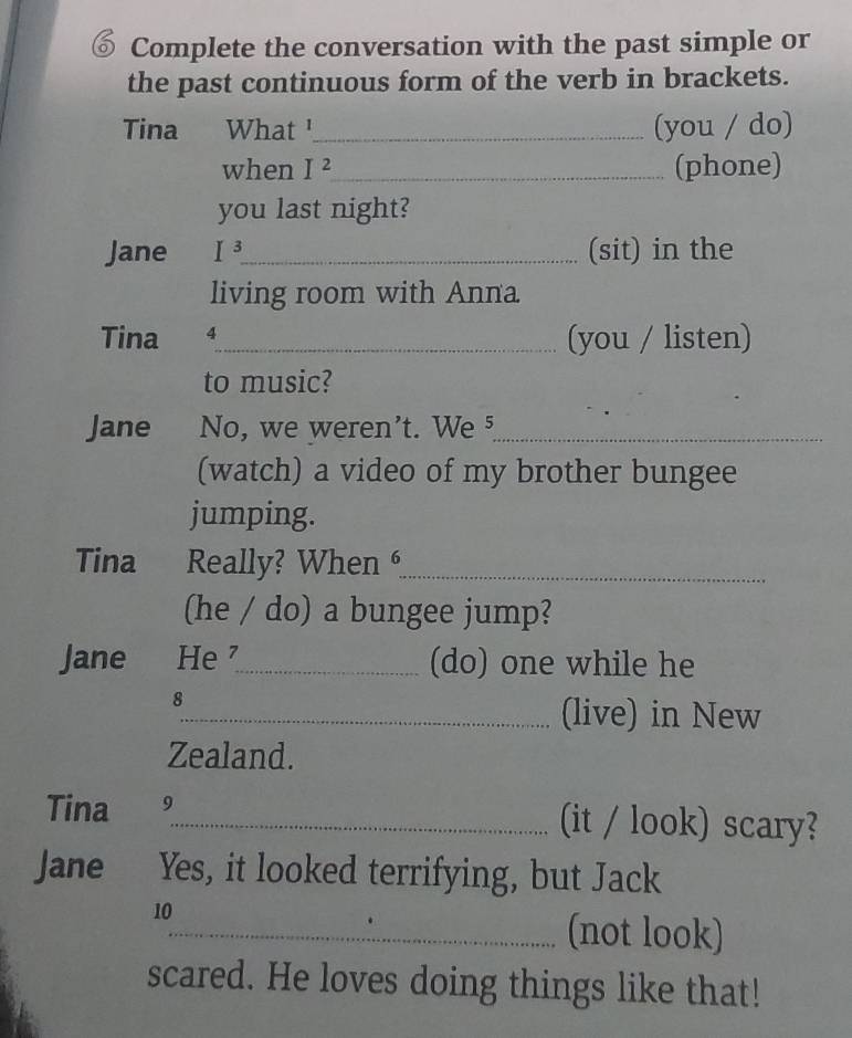 Complete the conversation with the past simple or 
the past continuous form of the verb in brackets. 
Tina What '_ (you / do) 
when I^2 _ (phone) 
you last night? 
Jane I^3 _ (sit) in the 
living room with Anna 
Tina 4_ (you / listen) 
to music? 
Jane No, we weren't. We §_ 
(watch) a video of my brother bungee 
jumping. 
Tina Really? When _ 
(he / do) a bungee jump? 
Jane He _(do) one while he 
8 
_(live) in New 
Zealand. 
Tina 9 
_(it / look) scary? 
Jane Yes, it looked terrifying, but Jack 
10 
_(not look) 
scared. He loves doing things like that!