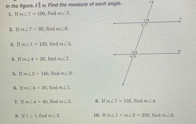 In the figure, ell ||m. Find the measure of each angle. 
t 
1. If m∠ 7=100 , find m∠ 3. 
2. If m∠ 7=95 , find m∠ 6. 
3. If m∠ 1=120 , find m∠ 5. 
4. If m∠ 4=20 , find m∠ 7. 
5. If m∠ 3=140 , find m∠ 8. 
6. If m∠ 4=30 , find m∠ 1. 
7. If m∠ 4=40 , find m∠ 2. 8. If m∠ 7=125 , find m∠ 4. 
9. If ell ⊥ t, , find m∠ 3. 10. If m∠ 1+m∠ 3=230 , find m∠ 6.