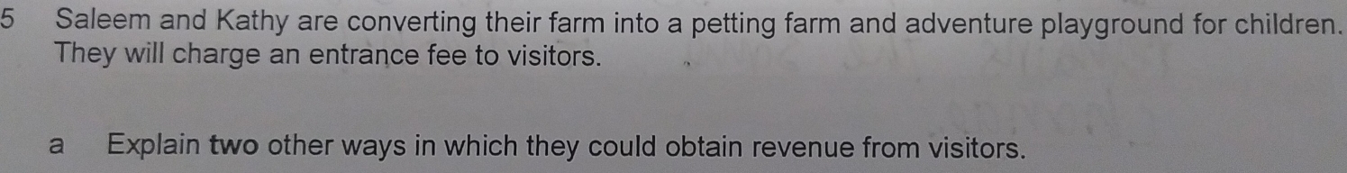 Saleem and Kathy are converting their farm into a petting farm and adventure playground for children. 
They will charge an entrance fee to visitors. 
a Explain two other ways in which they could obtain revenue from visitors.