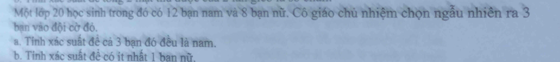 Một lớp 20 học sinh trong đó có 12 bạn nam và 8 bạn nữ. Cô giáo chủ nhiệm chọn ngẫu nhiên ra 3
bạn vào đội cờ đỏ. 
a. Tỉnh xác suất đề cả 3 bạn đó đều là nam. 
b. Tinh xác suất đề có it nhất 1 ban nữ,