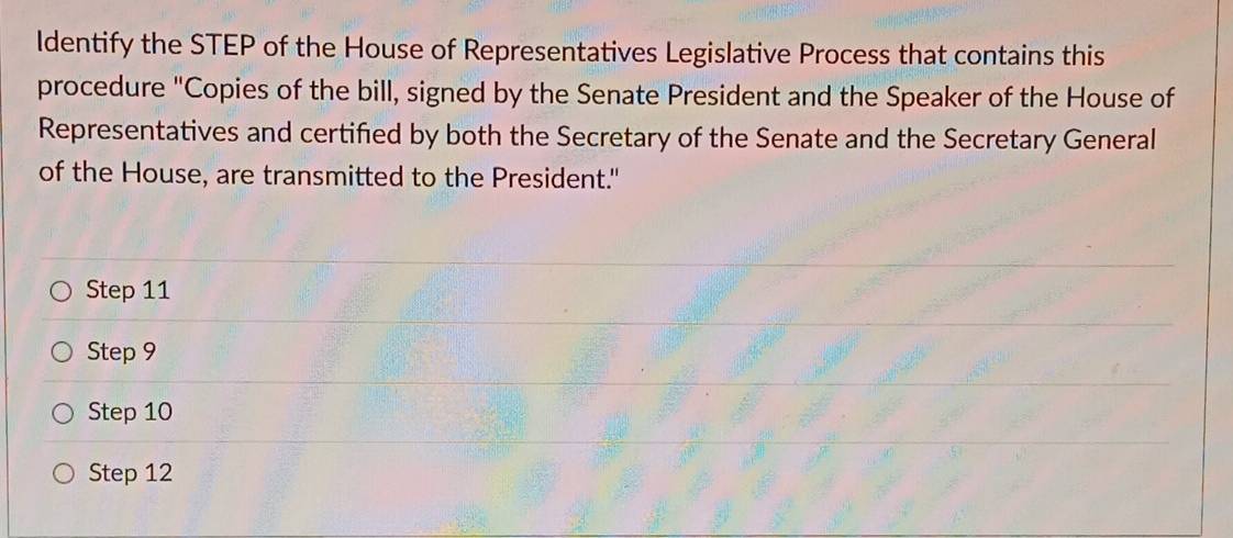 ldentify the STEP of the House of Representatives Legislative Process that contains this
procedure "Copies of the bill, signed by the Senate President and the Speaker of the House of
Representatives and certifed by both the Secretary of the Senate and the Secretary General
of the House, are transmitted to the President."
Step 11
Step 9
Step 10
Step 12