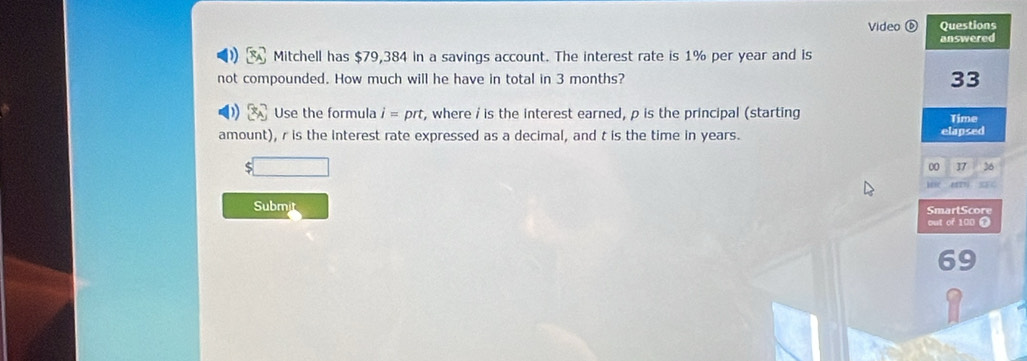 Video ⑥ Questions 
answered 
Mitchell has $79,384 in a savings account. The interest rate is 1% per year and is 
not compounded. How much will he have in total in 3 months? 33 
Use the formula i=prt, , where / is the interest earned, ρ is the principal (starting Time 
amount), r is the interest rate expressed as a decimal, and t is the time in years. elapsed 
00 37 26 
Subm 
SmartScore 
out of 100
69