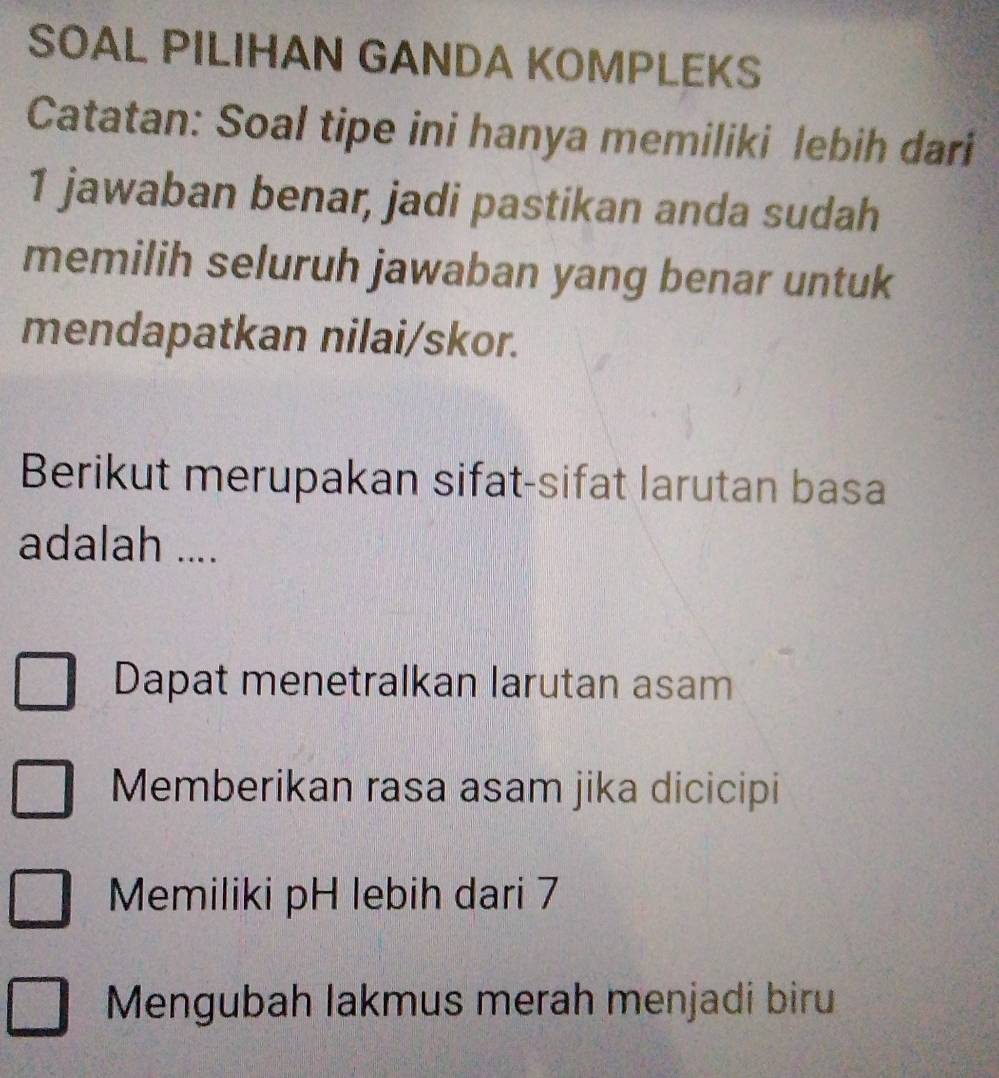 SOAL PILIHAN GANDA KOMPLEKS
Catatan: Soal tipe ini hanya memiliki lebih dari
1 jawaban benar, jadi pastikan anda sudah
memilih seluruh jawaban yang benar untuk
mendapatkan nilai/skor.
Berikut merupakan sifat-sifat larutan basa
adalah ....
Dapat menetralkan larutan asam
Memberikan rasa asam jika dicicipi
Memiliki pH lebih dari 7
Mengubah lakmus merah menjadi biru