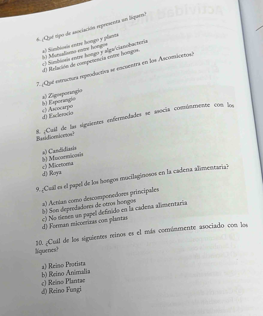 ¿Qué tipo de asociación representa un líquen?
a) Simbiosis entre hongo y planta
b) Mutualismo entre hongos
c) Simbiosis entre hongo y alga/cianobacteria
d) Relación de competencia entre hongos.
7. ¿Qué estructura reproductiva se encuentra en los Ascomicetos?
a) Zigosporangio
b) Esporangio
c) Ascocarpo
d) Esclerocio
8. ¿Cuál de las siguientes enfermedades se asocia comúnmente con los
Basidiomicetos?
a) Candidiasis
b) Mucormicosis
c) Micetoma
d) Roya
9. ¿Cuál es el papel de los hongos mucilaginosos en la cadena alimentaria?
a) Actúan como descomponedores principales
b) Son depredadores de otros hongos
c) No tienen un papel definido en la cadena alimentaria
d) Forman micorrizas con plantas
10. ¿Cuál de los siguientes reinos es el más comúnmente asociado con los
líquenes?
a) Reino Protista
b) Reino Animalia
c) Reino Plantae
d) Reino Fungi