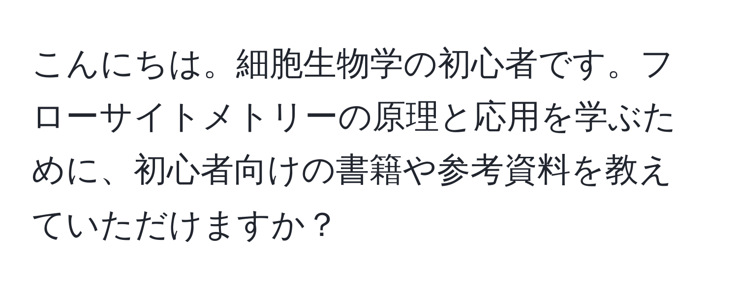 こんにちは。細胞生物学の初心者です。フローサイトメトリーの原理と応用を学ぶために、初心者向けの書籍や参考資料を教えていただけますか？