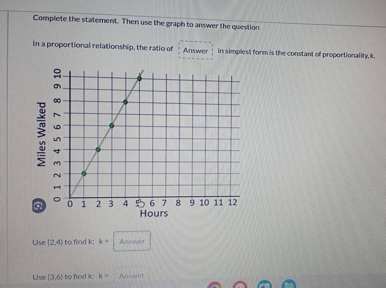 Complete the statement. Then use the graph to answer the question 
In a proportional relationship, the ratio of Answer in simplest form is the constant of proportionality, k. 
3 
Hours 
Use (2,4) to find k : k= Answer 
Use (3,6) to find k : k= Answer