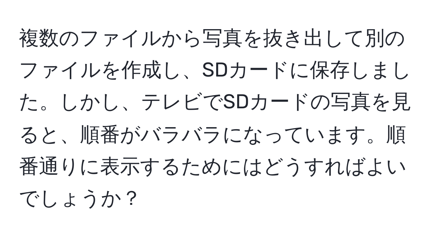 複数のファイルから写真を抜き出して別のファイルを作成し、SDカードに保存しました。しかし、テレビでSDカードの写真を見ると、順番がバラバラになっています。順番通りに表示するためにはどうすればよいでしょうか？