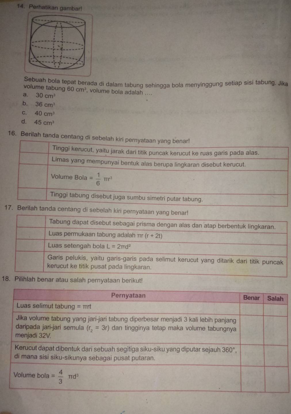 Perhatikan gambar!
Sebuah bola tepat berada di dalam tabung sehingga bola menyinggung setiap sisi tabung. Jika
volume tabung 60cm^3 , volume bola adalah ....
a. 30cm^3
b. 36cm^3
C. 40cm^3
d. 45cm^3
16. Berilah tanda centan
nda centang di sebelah kiri
1Pilihlah benar atau salah pernyataan berikut!