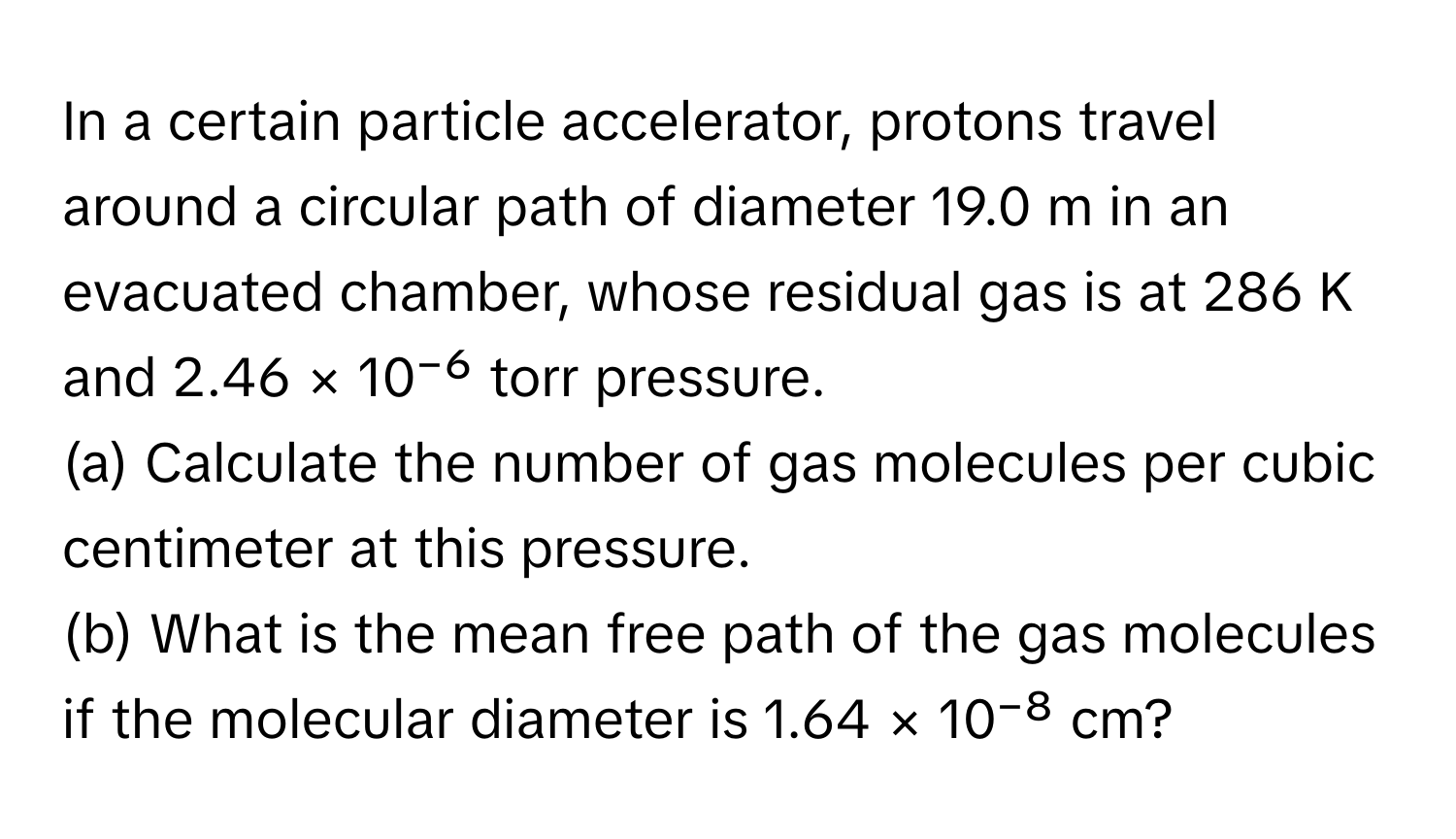 In a certain particle accelerator, protons travel around a circular path of diameter 19.0 m in an evacuated chamber, whose residual gas is at 286 K and 2.46 × 10⁻⁶ torr pressure.

(a) Calculate the number of gas molecules per cubic centimeter at this pressure.
(b) What is the mean free path of the gas molecules if the molecular diameter is 1.64 × 10⁻⁸ cm?