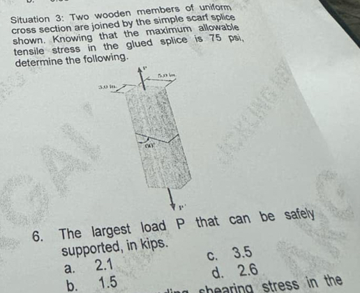 Situation 3: Two wooden members of uniform
cross section are joined by the simple scarf splice
shown. Knowing that the maximum allowable
tensile stress in the glued splice is 75 psi.
determine the following.
6. The largest load P that can be safely
supported, in kips.
a. 2.1 c. 3.5
d. 2.6
b. 1.5 g thearing stress in the .