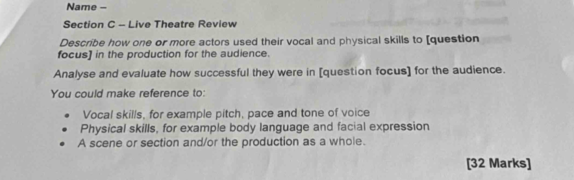 Name - 
Section C - Live Theatre Review 
Describe how one or more actors used their vocal and physical skills to [question 
focus] in the production for the audience. 
Analyse and evaluate how successful they were in [question focus] for the audience. 
You could make reference to: 
Vocal skills, for example pitch, pace and tone of voice 
Physical skills, for example body language and facial expression 
A scene or section and/or the production as a whole. 
[32 Marks]