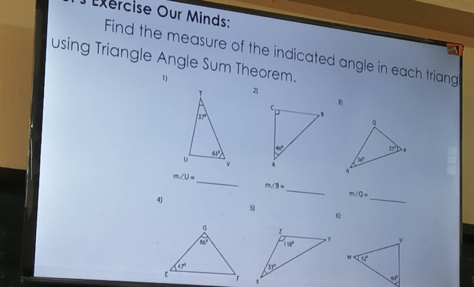 ercise Our Minds:
Find the measure of the indicated angle in each triang
using Triangle Angle Sum Theorem.
1
21
3)
m∠ U=
_
m∠ B= _
4)
_
m∠ Q=
S)
6)