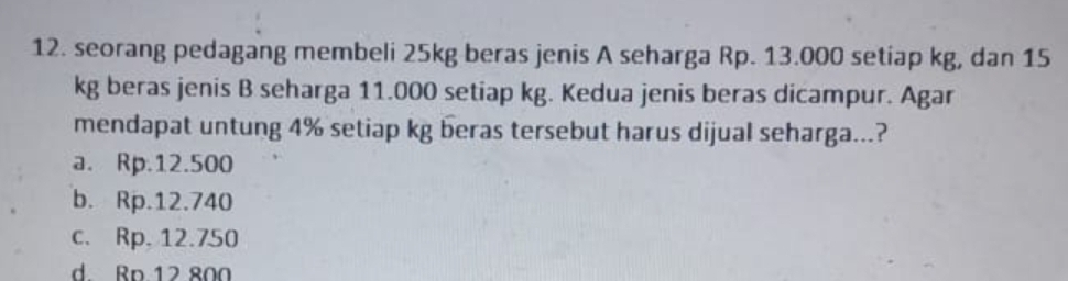 seorang pedagang membeli 25kg beras jenis A seharga Rp. 13.000 setiap kg, dan 15
kg beras jenis B seharga 11.000 setiap kg. Kedua jenis beras dicampur. Agar
mendapat untung 4% setiap kg beras tersebut harus dijual seharga...?
a. Rp.12.500
b. Rp.12.740
c. Rp, 12.750
d. Ro 12 800