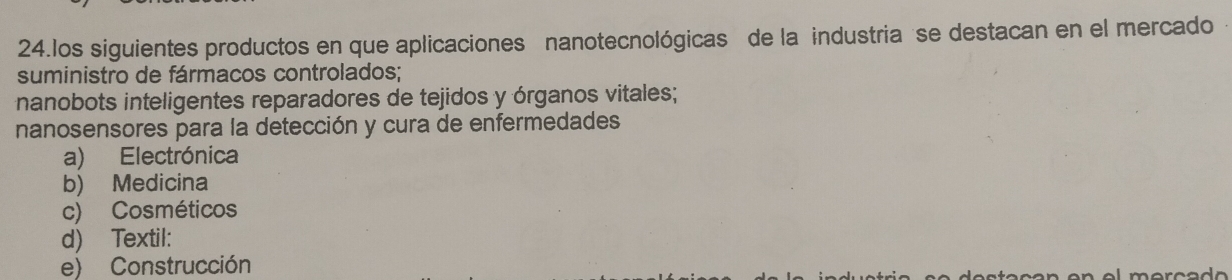 los siguientes productos en que aplicaciones nanotecnológicas de la industria se destacan en el mercado
suministro de fármacos controlados;
nanobots inteligentes reparadores de tejidos y órganos vitales;
nanosensores para la detección y cura de enfermedades
a) Electrónica
b) Medicina
c) Cosméticos
d) Textil:
e) Construcción