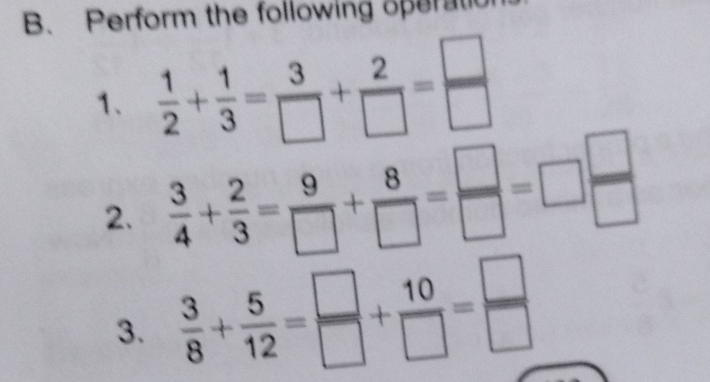 Perform the following operat 
1.  1/2 + 1/3 = 3/□  + 2/□  = □ /□  
2.  3/4 + 2/3 = 9/□  + 8/□  = □ /□  =□  □ /□  
3.  3/8 + 5/12 = □ /□  + 10/□  = □ /□  