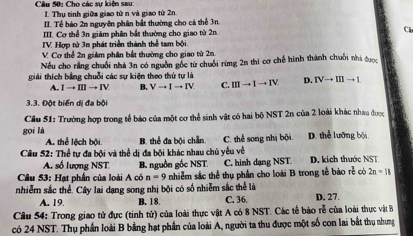 Cho các sự kiện sau:
I. Thụ tinh giữa giao tử n và giao tử 2n.
II. Tế bào 2n nguyên phân bất thường cho cá thể 3n.
II. Cơ thể 3n giảm phân bất thường cho giao tử 2n.
Câ
TV. Hợp tử 3n phát triển thành thể tam bội.
V. Cơ thể 2n giảm phân bất thường cho giao tử 2n.
Nếu cho rằng chuối nhà 3n có nguồn gốc từ chuối rừng 2n thì cơ chế hình thành chuối nhà được
giải thích bằng chuỗi các sự kiện theo thứ tự là
A. Ito IIIto IV. B. Vto Ito IV. C. IIIto Ito IV. D. IVto IIIto I.
3.3. Đột biến dị đa bội
Câu 51: Trường hợp trong tế bào của một cơ thể sinh vật có hai bộ NST 2n của 2 loài khác nhau được
gọi là D. thể lưỡng bội.
A. thể lệch bội. B. thể đa bội chẵn. C. thể song nhị bội.
Câu 52: Thể tự đa bội và thể dị đa bội khác nhau chủ yếu về
A. số lượng NST B. nguồn gốc NST. C. hình dạng NST. D. kích thước NST
Câu 53: Hạt phần của loài A có n=9 nhiễm sắc thể thụ phần cho loài B trong tế bào rễ có 2n=18
nhiễm sắc thể. Cây lai dạng song nhị bội có số nhiễm sắc thể là
A. 19. B. 18. C. 36. D. 27.
Câu 54: Trong giao tử đực (tinh tử) của loài thực vật A có 8 NST. Các tế bào rễ của loài thực vật B
có 24 NST. Thụ phần loài B bằng hạt phần của loài A, người ta thu được một số con lai bất thụ nhưng