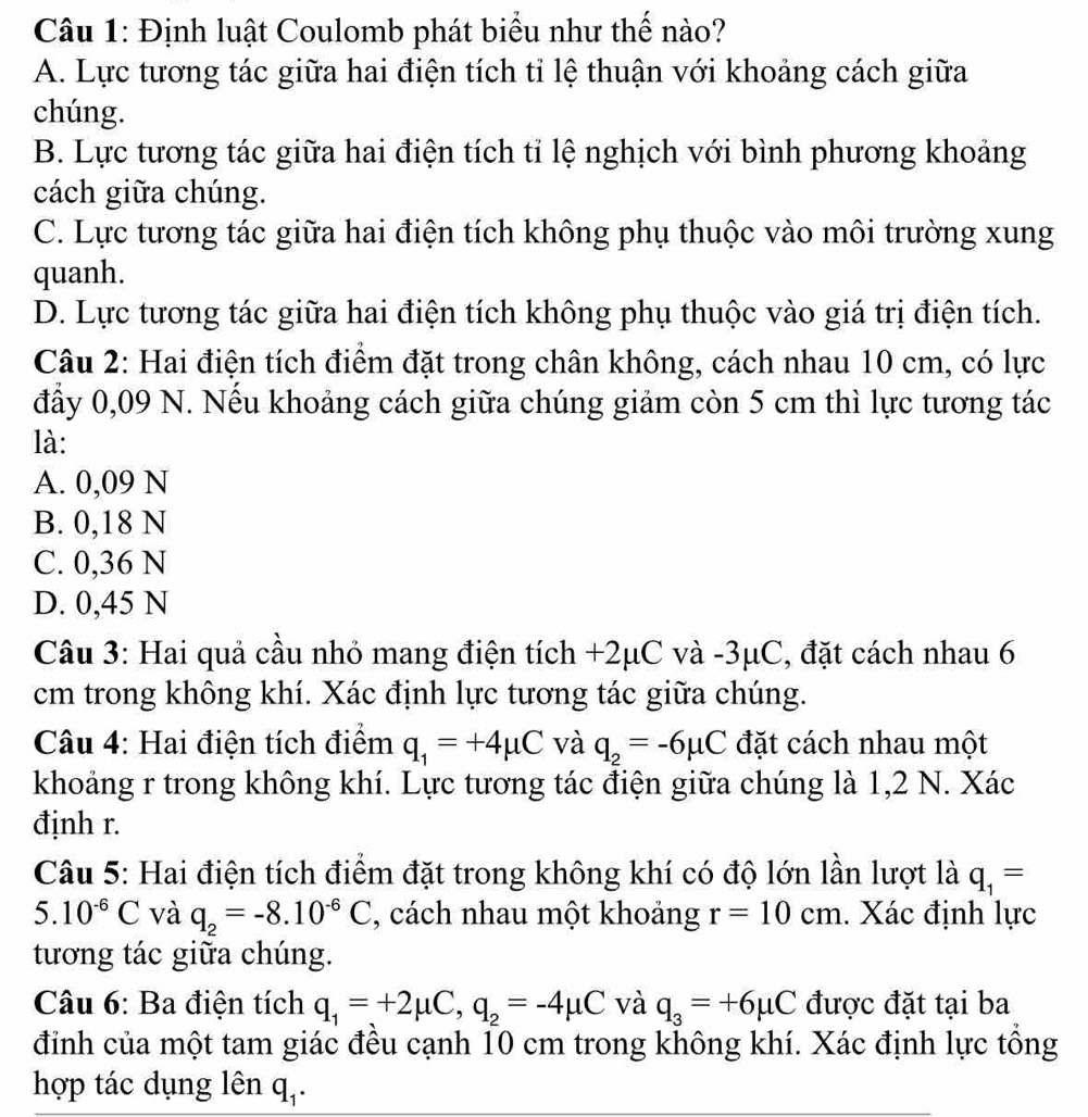 Định luật Coulomb phát biểu như thể nào?
A. Lực tương tác giữa hai điện tích tỉ lệ thuận với khoảng cách giữa
chúng.
B. Lực tương tác giữa hai điện tích tỉ lệ nghịch với bình phương khoảng
cách giữa chúng.
C. Lực tương tác giữa hai điện tích không phụ thuộc vào môi trường xung
quanh.
D. Lực tương tác giữa hai điện tích không phụ thuộc vào giá trị điện tích.
Câu 2: Hai điện tích điểm đặt trong chân không, cách nhau 10 cm, có lực
đẩy 0,09 N. Nếu khoảng cách giữa chúng giảm còn 5 cm thì lực tương tác
là:
A. 0,09 N
B. 0,18 N
C. 0,36 N
D. 0,45 N
Câu 3: Hai quả cầu nhỏ mang điện tích a +2 2μC và -3μC, , đặt cách nhau 6
cm trong không khí. Xác định lực tương tác giữa chúng.
Câu 4: Hai điện tích điểm q_1=+4mu C và q_2=-6mu C đặt cách nhau một
khoảng r trong không khí. Lực tương tác điện giữa chúng là 1,2 N. Xác
định r.
Câu 5: Hai điện tích điểm đặt trong không khí có độ lớn lần lượt là q_1=
5.10^(-6)C và q_2=-8.10^(-6)C , cách nhau một khoảng r=10cm. Xác định lực
tương tác giữa chúng.
Câu 6: Ba điện tích q_1=+2mu C,q_2=-4mu C và q_3=+6mu C được đặt tại ba
đinh của một tam giác đều cạnh 10 cm trong không khí. Xác định lực tổng
hợp tác dụng lên q_1.