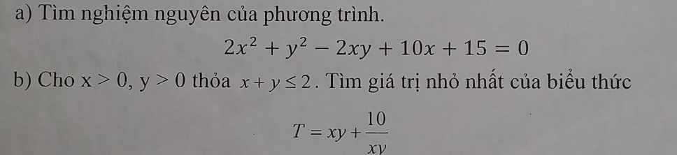 Tìm nghiệm nguyên của phương trình.
2x^2+y^2-2xy+10x+15=0
b) Cho x>0, y>0 thỏa x+y≤ 2. Tìm giá trị nhỏ nhất của biểu thức
T=xy+ 10/xy 