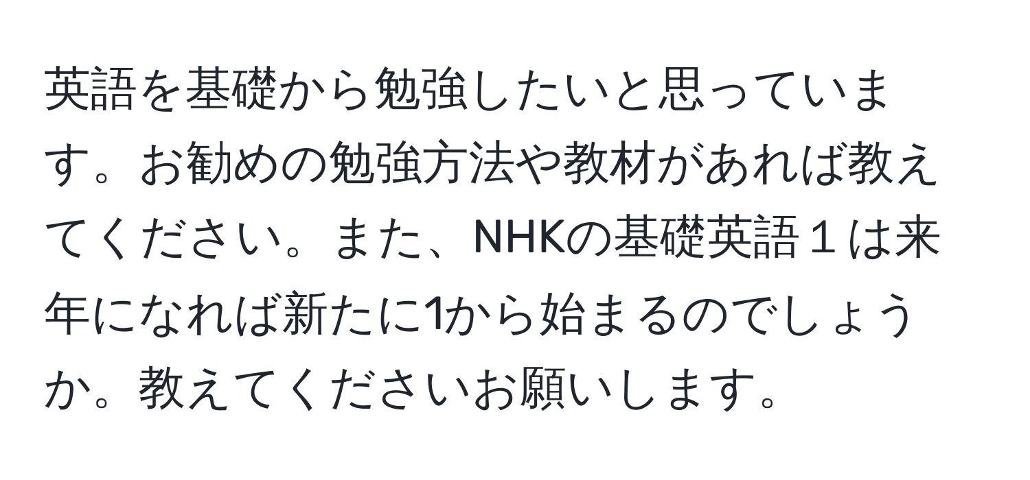 英語を基礎から勉強したいと思っています。お勧めの勉強方法や教材があれば教えてください。また、NHKの基礎英語１は来年になれば新たに1から始まるのでしょうか。教えてくださいお願いします。