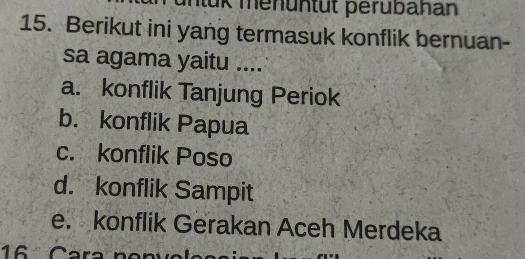 üK menüntüt perubahan
15. Berikut ini yang termasuk konflik bernuan-
sa agama yaitu ....
a. konflik Tanjung Periok
b. konflik Papua
c. konflik Poso
d. konflik Sampit
e. konflik Gerakan Aceh Merdeka
16 Cara