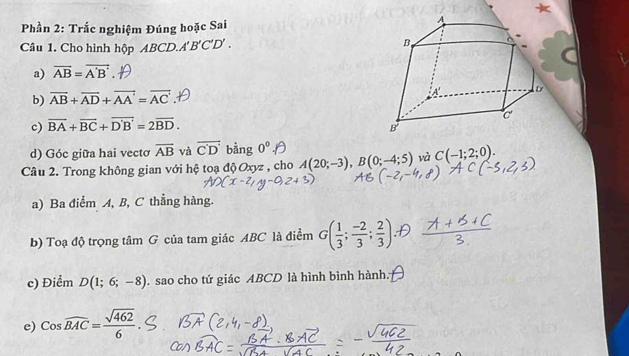 Phần 2: Trắc nghiệm Đúng hoặc Sai
Câu 1. Cho hình hộp ABCD. A'B'C'D'.
a) vector AB=vector A'B'
b) vector AB+vector AD+vector AA'=vector AC'
c) vector BA+vector BC+vector D'B'=2vector BD.
d) Góc giữa hai vectơ overline AB và vector C'D' bằng 0^0.
Câu 2. Trong không gian với hệ toạ độ Oxyz , cho A(20;-3),B(0;-4;5) và C(-1;2;0).
a) Ba điểm A, B, C thẳng hàng.
b) Toạ độ trọng tâm G của tam giác ABC là điểm G( 1/3 ; (-2)/3 ; 2/3 )
c) Điểm D(1;6;-8). sao cho tứ giác ABCD là hình bình hành.
e) Coswidehat BAC= sqrt(462)/6 