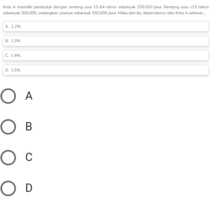 Kota A memiliki penduduk dengan rentang usia 15-64 tahun sebanyak 250.000 jiwa. Rentang usia <15</tex> tahun
sebanyak 200.000, sedangkan sisanya sebanyak 150.000 jiwa. Maka dari itu, dependency ratio Kota A sebesar....
A. 1,2%
B. 1,3%
C. 1,4%
D. 1,5%
A
B
C
D
