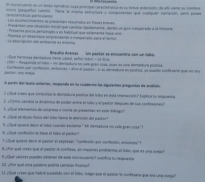 El Micracuento
El microcuento es un texto narrativo cuya principal característica es su breve extensión; de ahí viene su nombre:
características particulares: micro (pequeño) cuento. Tiene la misma estructura y componentes que cualquier narración, pero posee
- Los acontecimientos se presentan resumidos en frases breves.
- Presentan una situación inicial que cambia rápidamente, dando un giro inesperado a la historia.
- Presenta pocos personajes y es habitual que solamente haya uno
- Plantea un desenlace sorprendente o inesperado para el lector.
- La descripción del ambiente es minima.
Braulio Arenas Un pastor se encuentra con un lobo.
- ¡Que hermosa dentadura tiene usted, señor lobol - Le dice.
- ¡ Oh! - Responde el lobo - mi dentadura no vale gran cosa, pues es una dentadura postiza.
- Confesión por confesión, entonces - dice el pastor-; si su dentadura es postiza, yo puedo confesarle que no soy
pastor: soy oveja.
A partir del texto anterior, responde en tu cuaderno las siguientes preguntas de análisis.
1 ¿Qué crees que simboliza la dentadura postiza del lobo en esta interacción? Explica tu respuesta.
2. ¿Cómo cambia la dinámica de poder entre ell lobo y el pastor después de sus confesiones?
3. ¿Qué elementos de sorpresa o ironia se presentan en este diálogo?
4. ¿Qué atributo físico del lobo llama la atención del pastor?
S. ¿Qué quiere decir el lobo cuando exclama:'' Mi dentadura no vale gran cosa"?
6. ¿Qué confesión le hace el lobo al pastor?
7 ¿Qué quiere decir el pastor al expresar: ''confesión por confesión, entonces"?
8 ¿Por qué crees que el pastor le confiesa, sin mayores problemas al lobo, que es una oveja?
9 ¿Qué valores puedes obtener de este microcuento? Justifica tu respuesta
10. ¿Por qué otra palabra podría cambiar Postiza?
11 ¿Qué crees que habrá sucedido con el lobo, luego que el pastor le confesara que era una oveja?