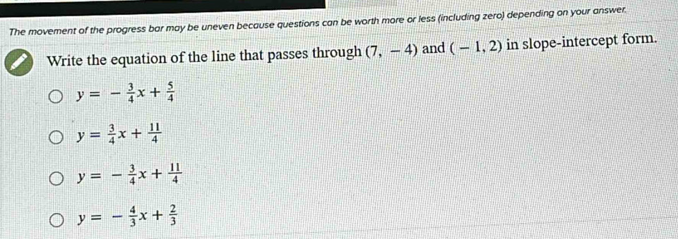 The movement of the progress bar may be uneven because questions can be worth more or less (including zero) depending on your answer.
Write the equation of the line that passes through (7,-4) and (-1,2) in slope-intercept form.
y=- 3/4 x+ 5/4 
y= 3/4 x+ 11/4 
y=- 3/4 x+ 11/4 
y=- 4/3 x+ 2/3 