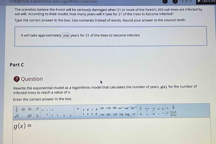 Unit Activity: Exponential and Logarithmic Functions 6 of 11 Save & Exit 
The scientists believe the forest will be seriously damaged when 21 or more of the forest's 200 oak trees are infected by 
oat wilt. According to their model, how many years will it take for 21 of the trees to become infected? 
Type the correct answer in the box. Use numerals instead of words. Round your answer to the nearest tenth. 
It will take approximately 200 years for 21 of the trees to become infected. 
Part C 
Question 
Rewrite the exponential model as a logarithmic model that calculates the number of years, g(x) , for the number of 
infected trees to reach a value of x. 
Enter the correct answer in the box.
 □ /□   (□) |0| □^(□) + 、 π 。 β sin cos tan sin^(-1) tan^(-1) overline 0 n vector (□)^(n sumlimits _T)
sqrt(□ ) sqrt[□](□ ) a_□  × < > s 2 csc sec cot 0g log _□  In 1 U beginbmatrix □ □  □ □ endbmatrix
A
g(x)=