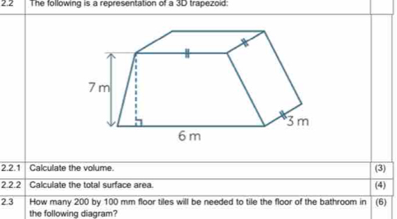 2.2 The following is a representation of a 3D trapezoid: 
2.2.1 Calculate the volume. 
(3) 
2.2.2 Calculate the total surface area. (4) 
2.3 How many 200 by 100 mm floor tiles will be needed to tile the floor of the bathroom in (6) 
the following diagram?