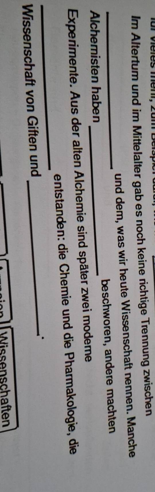 für viéles menr, zum E 
Im Altertum und im Mittelalter gab es noch keine richtige Trennung zwischen 
und dem, was wir heute Wissenschaft nennen. Manche 
Alchemisten haben _beschworen, andere machten 
Experimente. Aus der alten Alchemie sind später zwei modeme 
_ 
entstanden: die Chemie und die Pharmakologie, die 
Wissenschaft von Giften und 
_ 
Wissenschaften