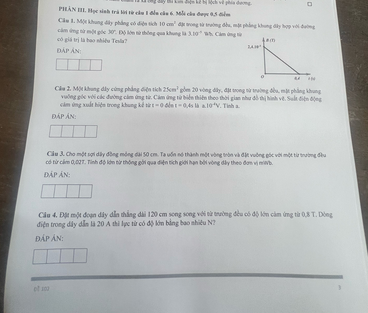 là xã ông đay thi kim điện kể bị lệch về phía dương.
PHÀN III. Học sinh trả lời từ câu 1 đến câu 6. Mỗi câu được 0,5 điểm
Câu 1. Một khung dây phẳng có diện tích 10cm^2 đặt trong từ trường đều, mặt phẳng khung dây hợp với đường
cảm ứng từ một góc 30° T  Độ lớn từ thông qua khung là 3.10^(-5) Wb. Cảm ứng từ
có giá trị là bao nhiêu Tesla? 
đÁP ÁN:
Câu 2. Một khung dây cứng phẳng diện tích 25cm^2 gồm 20 vòng dây, đặt trong từ trường đều, mặt phẳng khung
vuông góc với các đường cảm ứng từ. Cảm ứng từ biến thiên theo thời gian như đồ thị hình vẽ. Suất điện động
cảm ứng xuất hiện trong khung kể từ t=0 đến t=0,4s1 à a. 10^(-4)V *. Tính a.
ĐÁP ÁN:
Câu 3. Cho một sợi dây đồng mỏng dài 50 cm. Ta uốn nó thành một vòng tròn và đặt vuông góc với một từ trường đều
có từ cảm 0,02T. Tính độ lớn từ thông gởi qua diện tích giới hạn bởi vòng dây theo đơn vị mWb.
ĐÁP ÁN:
Câu 4. Đặt một đoạn dây dẫn thẳng dài 120 cm song song với từ trường đều có độ lớn cảm ứng từ 0,8 T. Dòng
điện trong dây dẫn là 20 A thì lực từ có độ lớn bằng bao nhiêu N?
ĐÁP ÁN:
Đễ 102
3