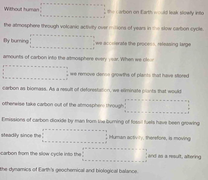 Without human □ =□ the carbon on Earth would leak slowly into 
the atmosphere through volcanic activity over millions of years in the slow carbon cycle. 
By burning □ we accelerate the process, releasing large 
amounts of carbon into the atmosphere every year. When we clear
□ =□ we remove dense growths of plants that have stored 
carbon as biomass. As a result of deforestation, we eliminate plants that would 
otherwise take carbon out of the atmosphere through ' □ =□
Emissions of carbon dioxide by man from the burning of fossil fuels have been growing 
steadily since the □° Human activity, therefore, is moving 
carbon from the slow cycle into the □ and as a result, altering 
the dynamics of Earth's geochemical and biological balance.