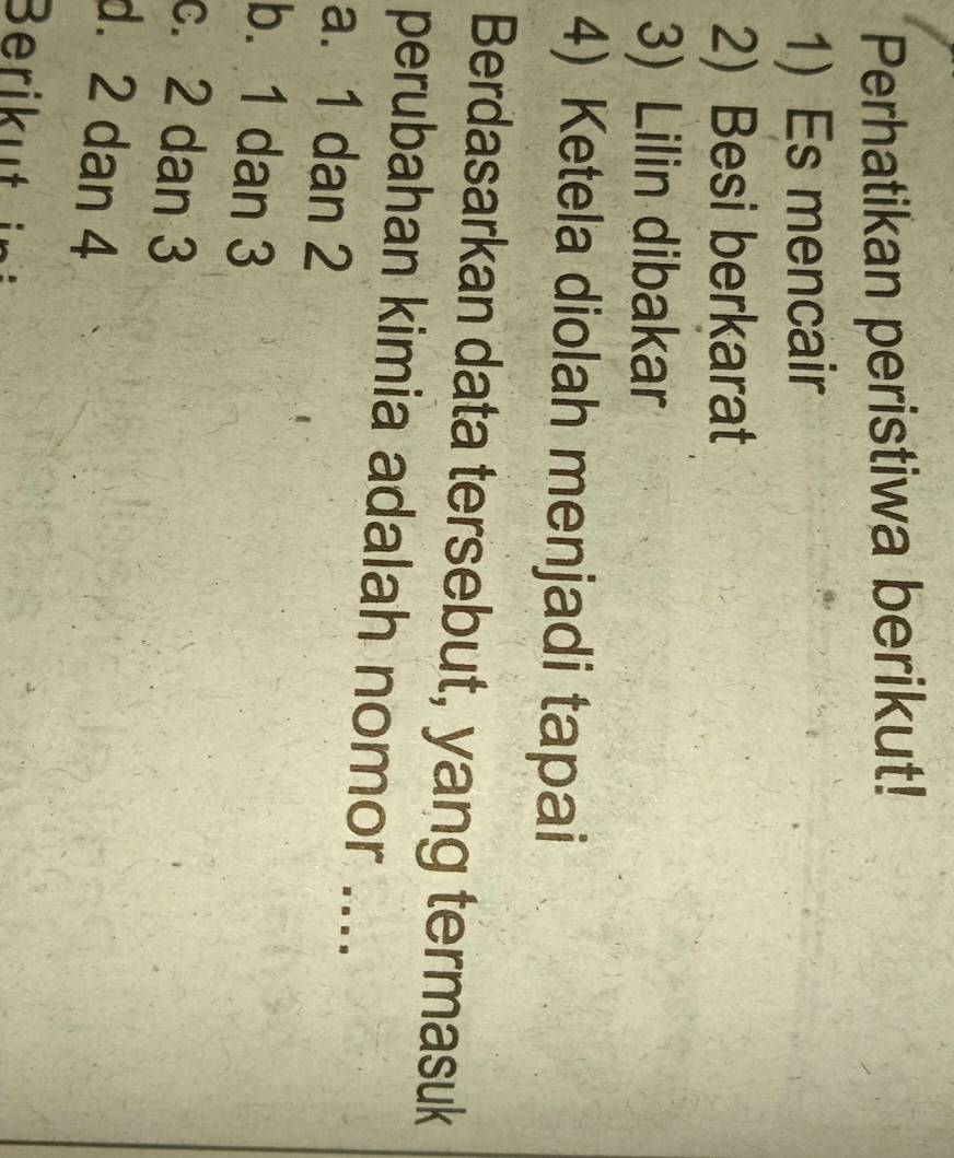 Perhatikan peristiwa berikut!
1) Es mencair
2) Besi berkarat
3) Lilin dibakar
4) Ketela diolah menjadi tapai
Berdasarkan data tersebut, yang termasuk
perubahan kimia adalah nomor ....
a. 1 dan 2
b. 1 dan 3
c. 2 dan 3
d. 2 dan 4