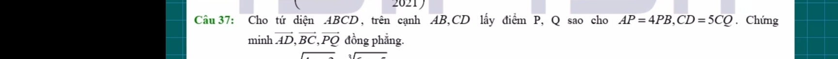 2021 
Câu 37: Cho tứ diện ABCD, trên cạnh AB, CD lấy điểm P, Q sao cho AP=4PB, CD=5CQ. Chứng
minhvector AD, vector BC, vector PQ đồng phẳng.