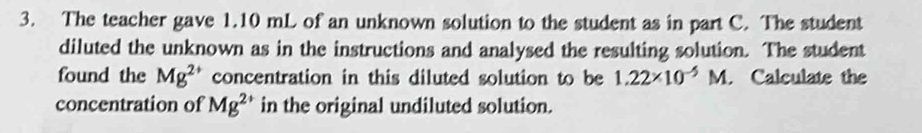 The teacher gave 1.10 mL of an unknown solution to the student as in part C. The student 
diluted the unknown as in the instructions and analysed the resulting solution. The student 
found the Mg^(2+) concentration in this diluted solution to be 1.22* 10^(-5)M. Calculate the 
concentration of Mg^(2+) in the original undiluted solution.