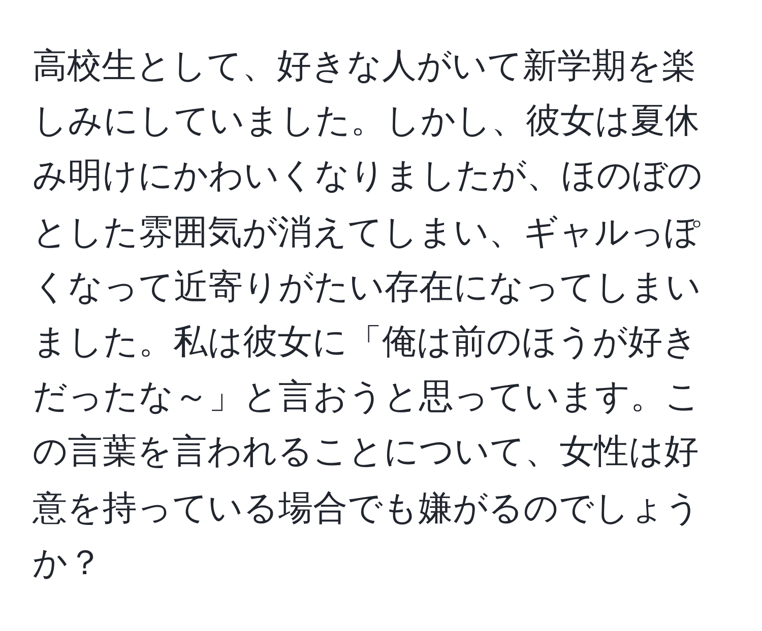 高校生として、好きな人がいて新学期を楽しみにしていました。しかし、彼女は夏休み明けにかわいくなりましたが、ほのぼのとした雰囲気が消えてしまい、ギャルっぽくなって近寄りがたい存在になってしまいました。私は彼女に「俺は前のほうが好きだったな～」と言おうと思っています。この言葉を言われることについて、女性は好意を持っている場合でも嫌がるのでしょうか？