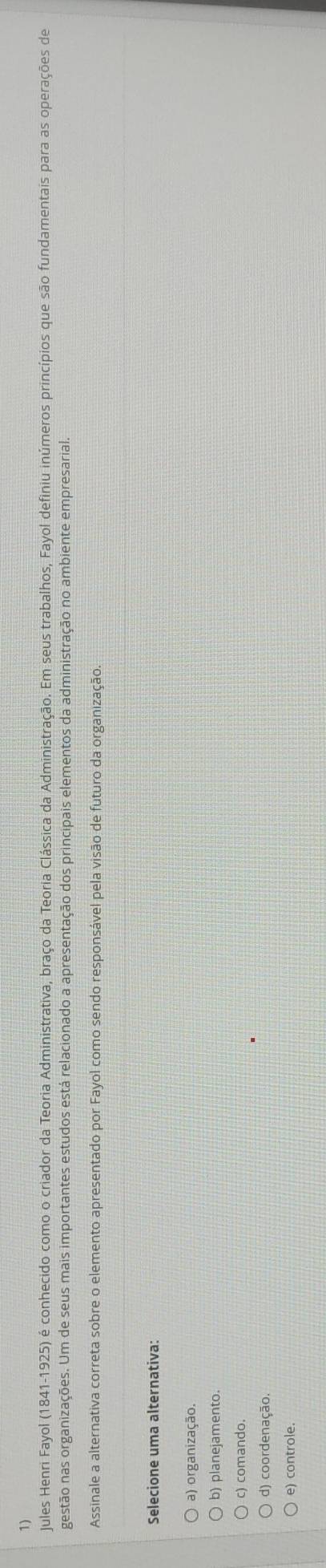 Jules Henri Fayol (1841-1925) é conhecido como o criador da Teoria Administrativa, braço da Teoria Clássica da Administração. Em seus trabalhos, Fayol definiu inúmeros princípios que são fundamentais para as operações de
gestão nas organizações. Um de seus mais importantes estudos está relacionado a apresentação dos principais elementos da administração no ambiente empresarial.
Assinale a alternativa correta sobre o elemento apresentado por Fayol como sendo responsável pela visão de futuro da organização.
Selecione uma alternativa:
a) organização.
b) planejamento.
d) coordenação.
e) controle.