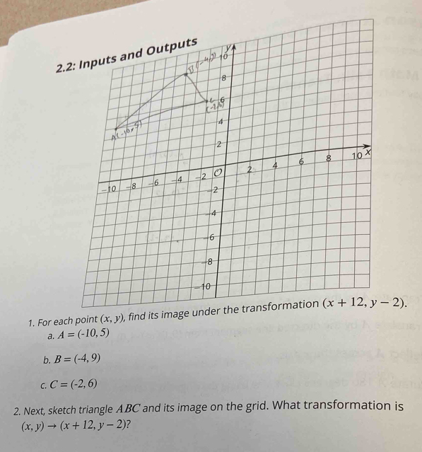 For each point (x,y) , find its i (x+12,y-2).
a. A=(-10,5)
b. B=(-4,9)
C. C=(-2,6)
2. Next, sketch triangle ABC and its image on the grid. What transformation is
(x,y)to (x+12,y-2) ?